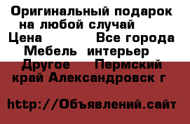 Оригинальный подарок на любой случай!!!! › Цена ­ 2 500 - Все города Мебель, интерьер » Другое   . Пермский край,Александровск г.
